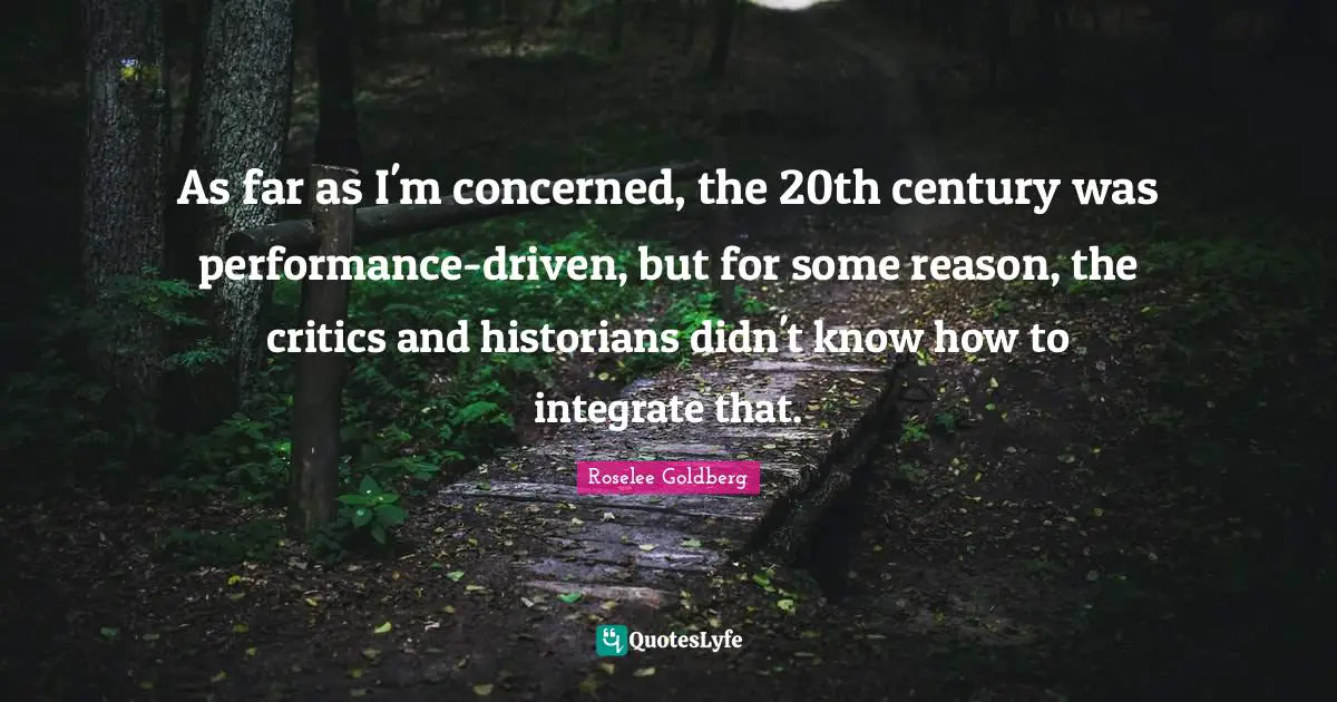 As far as I'm concerned, the 20th century was performance-driven, but for some reason, the critics and historians didn't know how to integrate that.