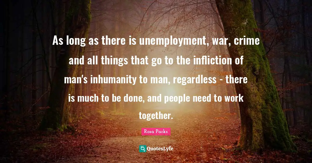 Rosa Parks Quotes: "As long as there is unemployment, war, crime and all things that go to the infliction of man's inhumanity to man, regardless - there is much to be done, and people need to work together."