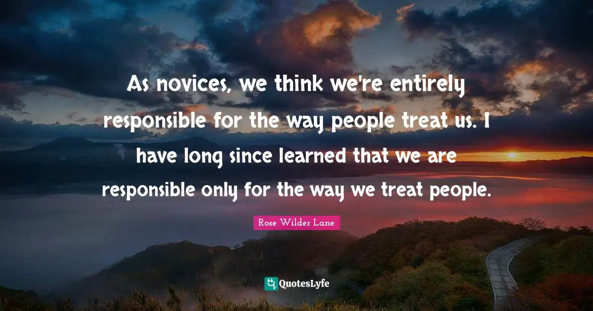 Rose Wilder Lane Quotes: "As novices, we think we're entirely responsible for the way people treat us. I have long since learned that we are responsible only for the way we treat people."