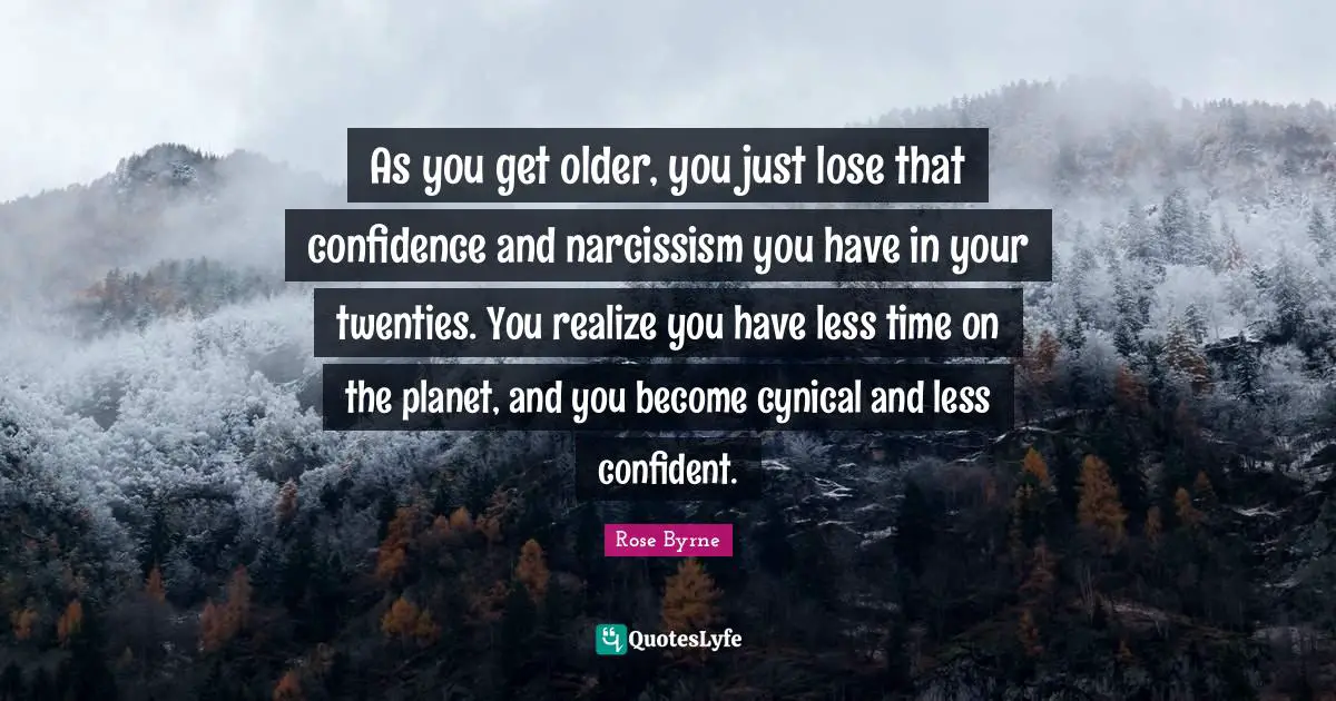As you get older, you just lose that confidence and narcissism you have in your twenties. You realize you have less time on the planet, and you become cynical and less confident.