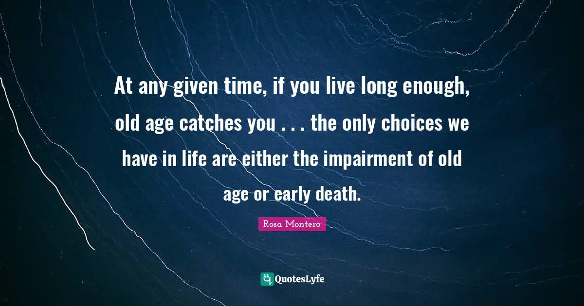 At any given time, if you live long enough, old age catches you . . . the only choices we have in life are either the impairment of old age or early death.