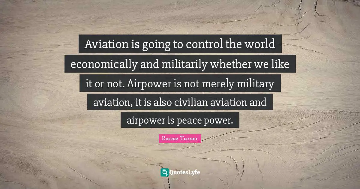 Aviation is going to control the world economically and militarily whether we like it or not. Airpower is not merely military aviation, it is also civilian aviation and airpower is peace power.