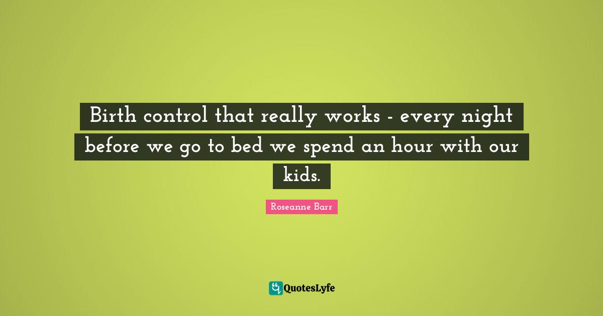 Roseanne Barr Quotes: "Birth control that really works - every night before we go to bed we spend an hour with our kids."