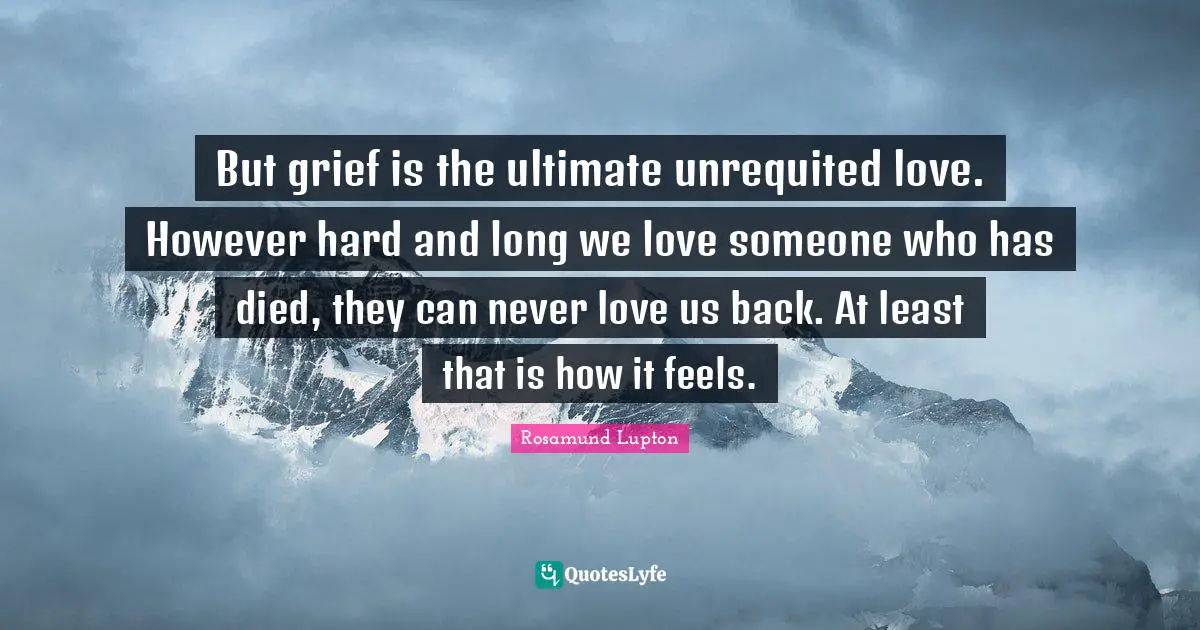 But grief is the ultimate unrequited love. However hard and long we love someone who has died, they can never love us back. At least that is how it feels.
