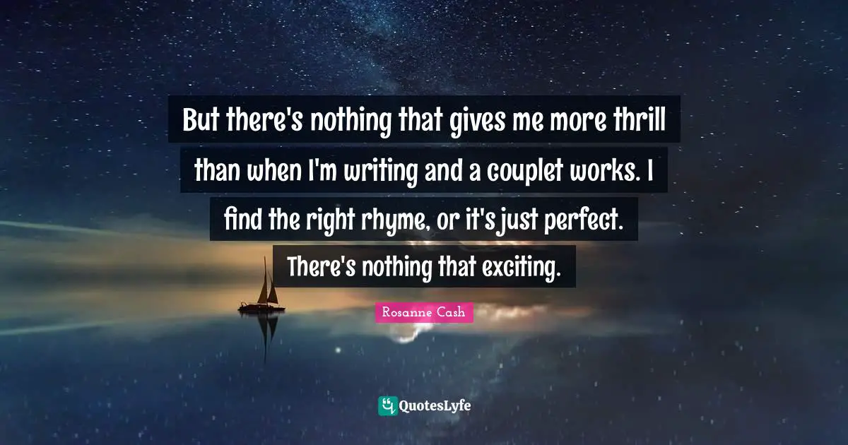 But there's nothing that gives me more thrill than when I'm writing and a couplet works. I find the right rhyme, or it's just perfect. There's nothing that exciting.