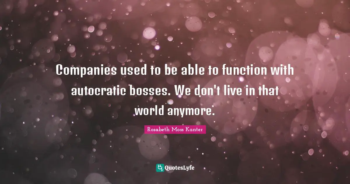 Rosabeth Moss Kanter Quotes: "Companies used to be able to function with autocratic bosses. We don't live in that world anymore."