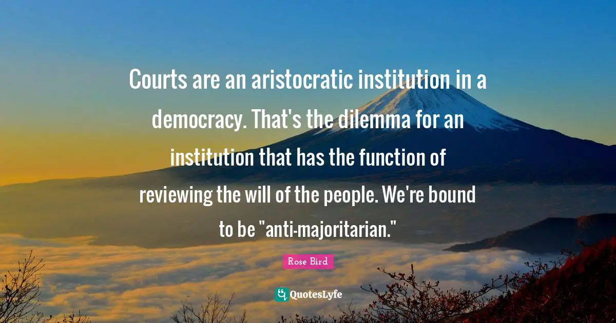 Courts are an aristocratic institution in a democracy. That's the dilemma for an institution that has the function of reviewing the will of the people. We're bound to be "anti-majoritarian."
