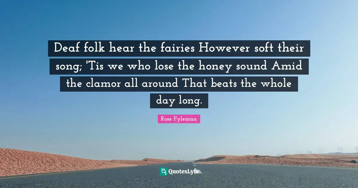 Clamor Quotes: "Deaf folk hear the fairies However soft their song; 'Tis we who lose the honey sound Amid the clamor all around That beats the whole day long."