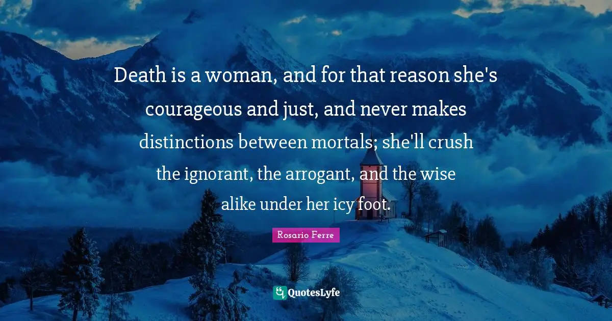 Death is a woman, and for that reason she's courageous and just, and never makes distinctions between mortals; she'll crush the ignorant, the arrogant, and the wise alike under her icy foot.