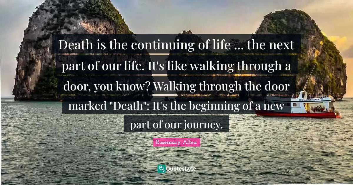 Death is the continuing of life ... the next part of our life. It's like walking through a door, you know? Walking through the door marked "Death": It's the beginning of a new part of our journey.