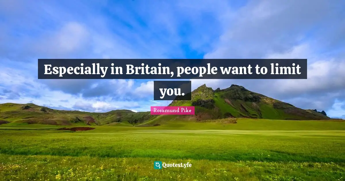 Especially in Britain, people want to limit you.