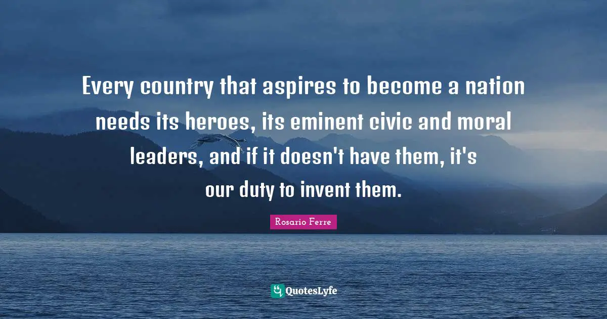 Every country that aspires to become a nation needs its heroes, its eminent civic and moral leaders, and if it doesn't have them, it's our duty to invent them.