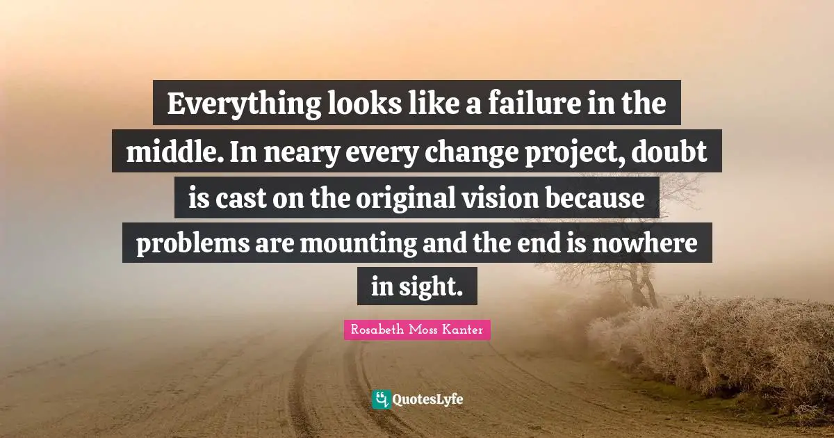 Everything looks like a failure in the middle. In neary every change project, doubt is cast on the original vision because problems are mounting and the end is nowhere in sight.