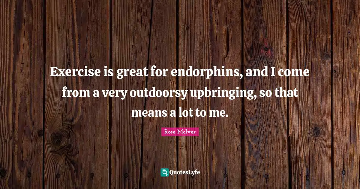 Exercise is great for endorphins, and I come from a very outdoorsy upbringing, so that means a lot to me.