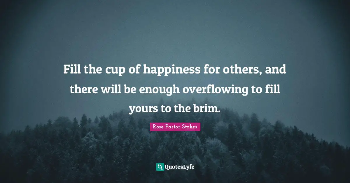 Fill the cup of happiness for others, and there will be enough overflowing to fill yours to the brim.