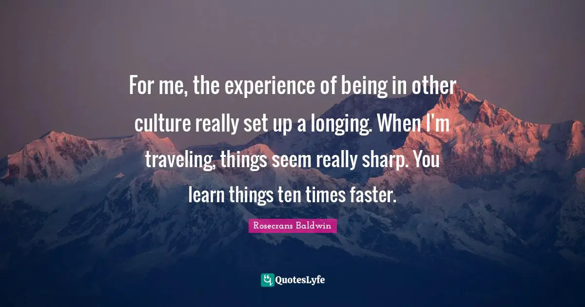 For me, the experience of being in other culture really set up a longing. When I'm traveling, things seem really sharp. You learn things ten times faster.