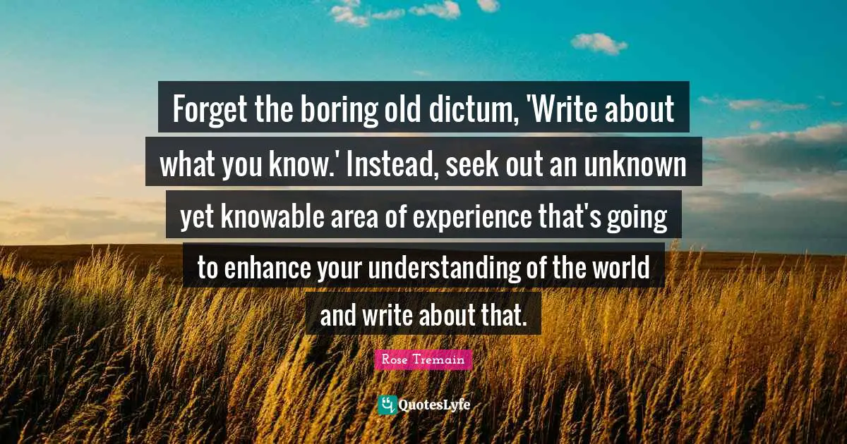 Forget the boring old dictum, 'Write about what you know.' Instead, seek out an unknown yet knowable area of experience that's going to enhance your understanding of the world and write about that.