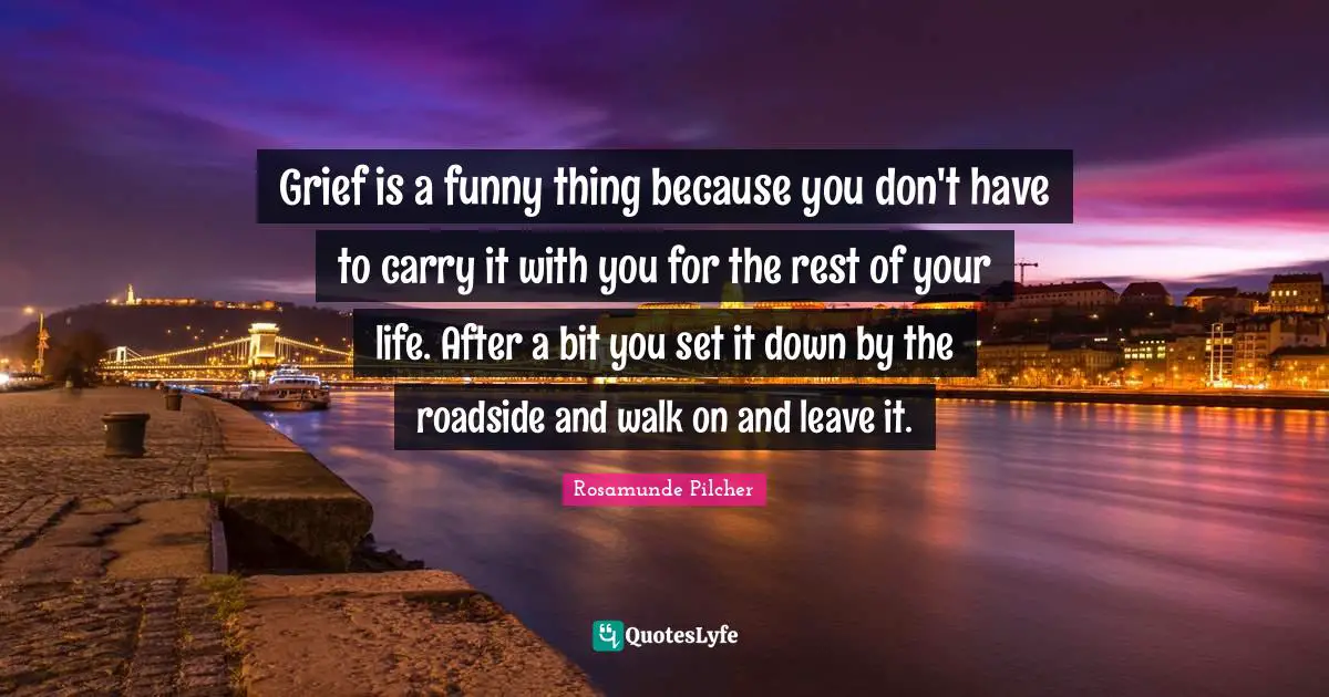 Grief is a funny thing because you don't have to carry it with you for the rest of your life. After a bit you set it down by the roadside and walk on and leave it.