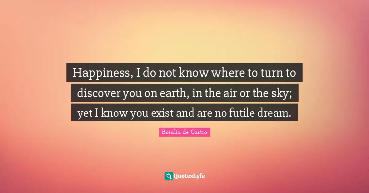 Happiness, I do not know where to turn to discover you on earth, in the air or the sky; yet I know you exist and are no futile dream.