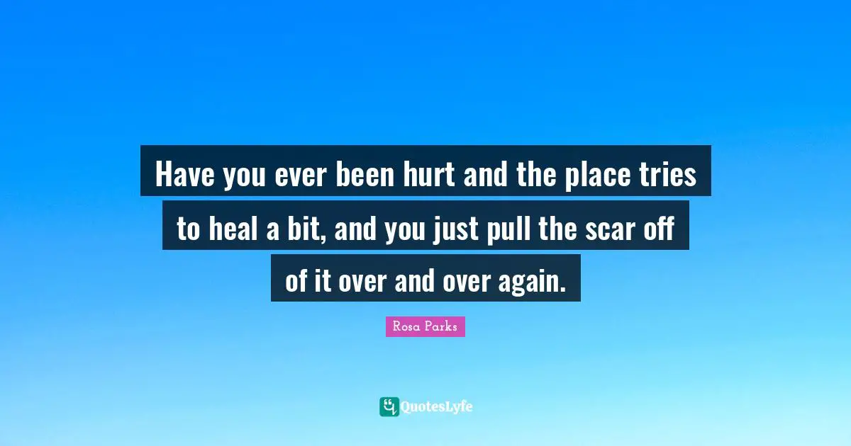 Rosa Parks Quotes: "Have you ever been hurt and the place tries to heal a bit, and you just pull the scar off of it over and over again."