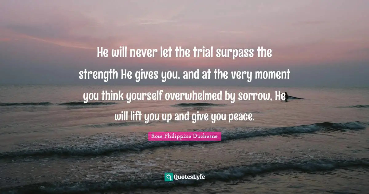 Rose Philippine Duchesne Quotes: "He will never let the trial surpass the strength He gives you, and at the very moment you think yourself overwhelmed by sorrow, He will lift you up and give you peace."