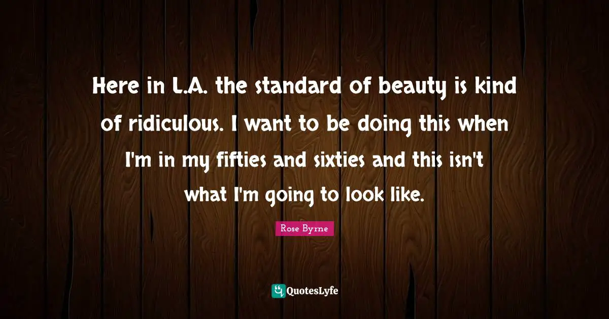 Here in L.A. the standard of beauty is kind of ridiculous. I want to be doing this when I'm in my fifties and sixties and this isn't what I'm going to look like.