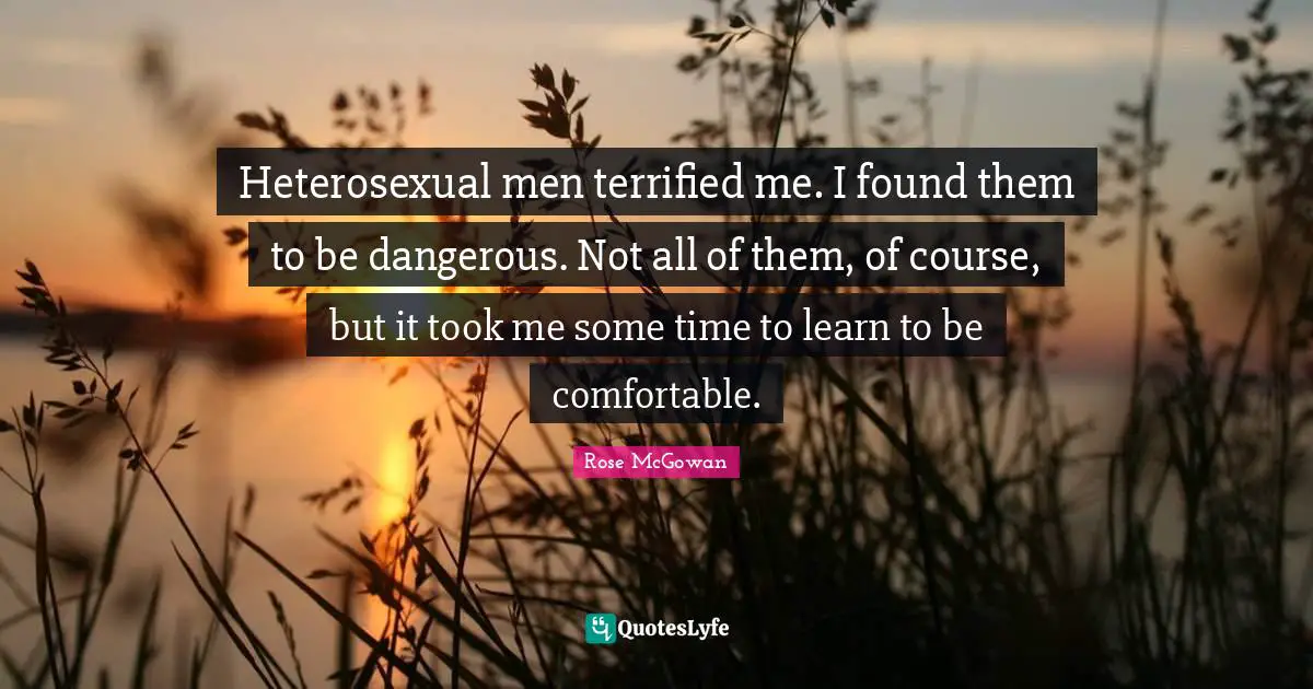 Heterosexual men terrified me. I found them to be dangerous. Not all of them, of course, but it took me some time to learn to be comfortable.