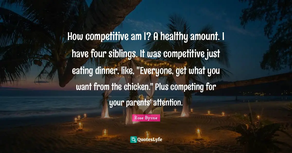 How competitive am I? A healthy amount. I have four siblings. It was competitive just eating dinner, like, "Everyone, get what you want from the chicken." Plus competing for your parents' attention.