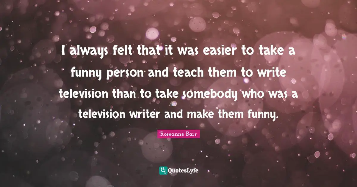 I always felt that it was easier to take a funny person and teach them to write television than to take somebody who was a television writer and make them funny.