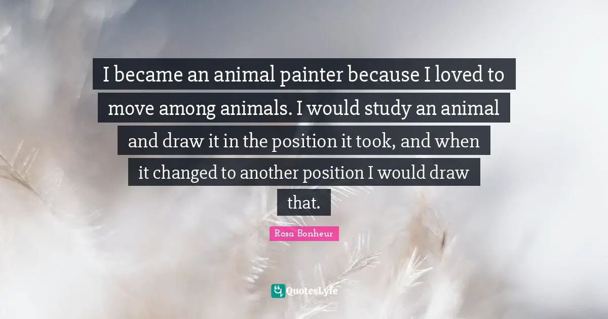 I became an animal painter because I loved to move among animals. I would study an animal and draw it in the position it took, and when it changed to another position I would draw that.