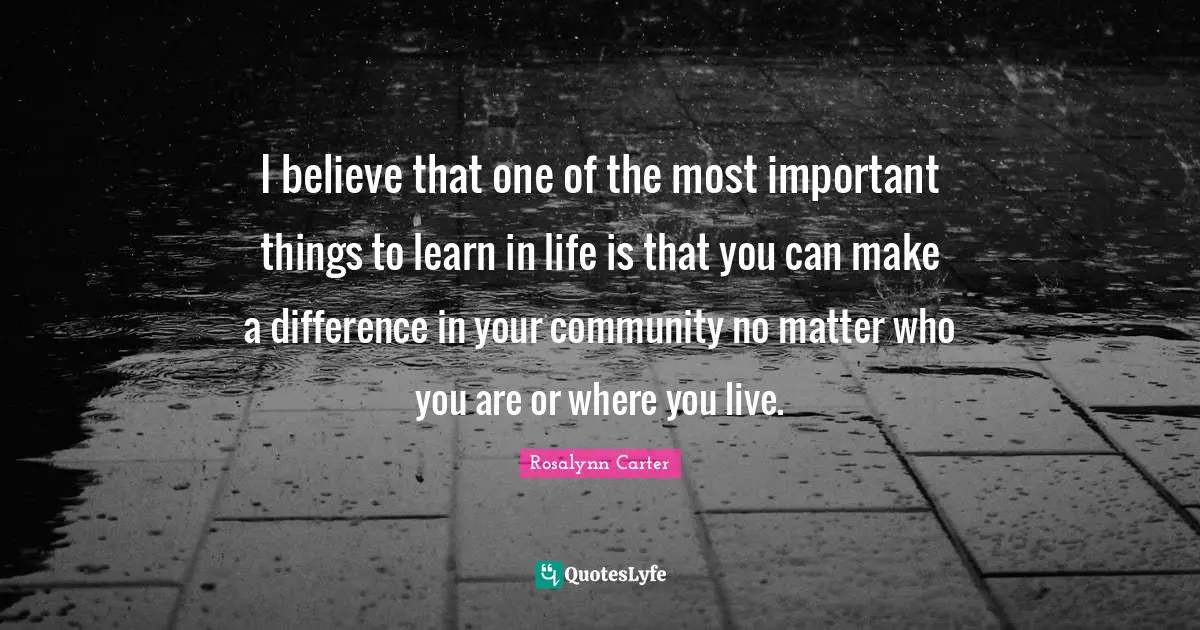 I believe that one of the most important things to learn in life is that you can make a difference in your community no matter who you are or where you live.