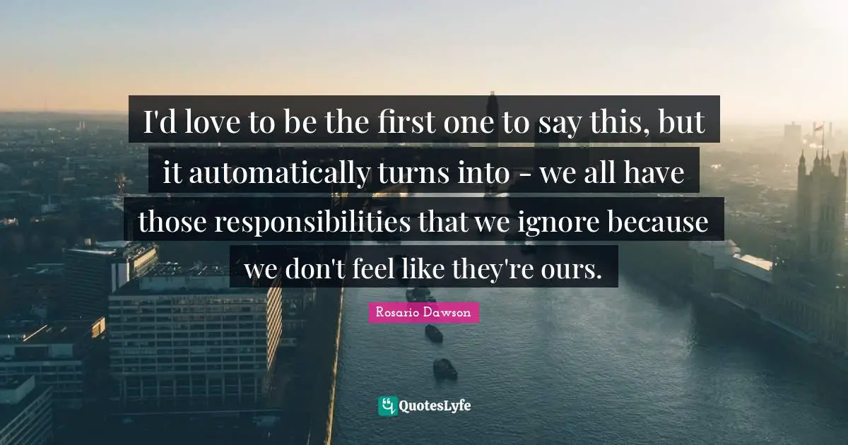 I'd love to be the first one to say this, but it automatically turns into - we all have those responsibilities that we ignore because we don't feel like they're ours.