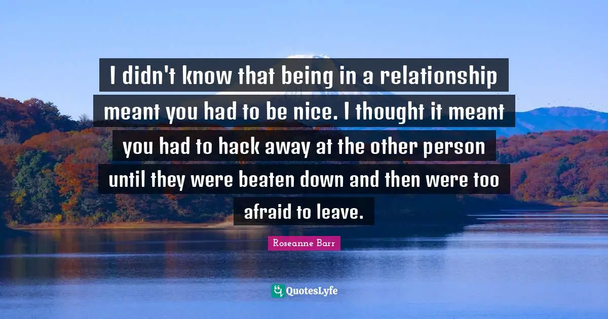 I didn't know that being in a relationship meant you had to be nice. I thought it meant you had to hack away at the other person until they were beaten down and then were too afraid to leave.