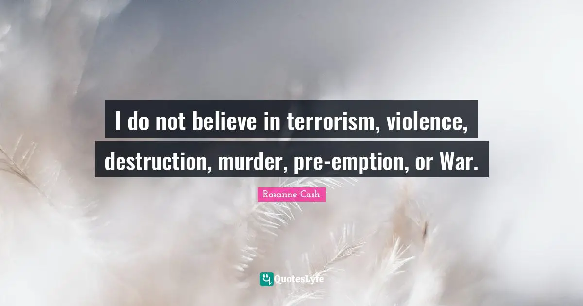 I do not believe in terrorism, violence, destruction, murder, pre-emption, or War.