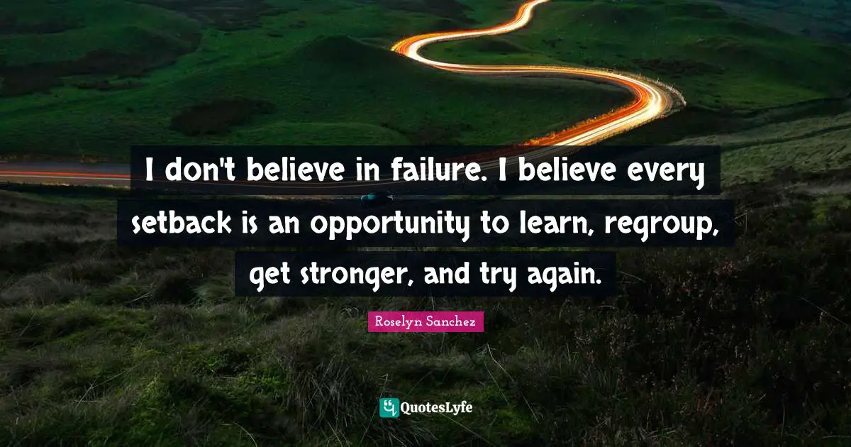 I don't believe in failure. I believe every setback is an opportunity to learn, regroup, get stronger, and try again.