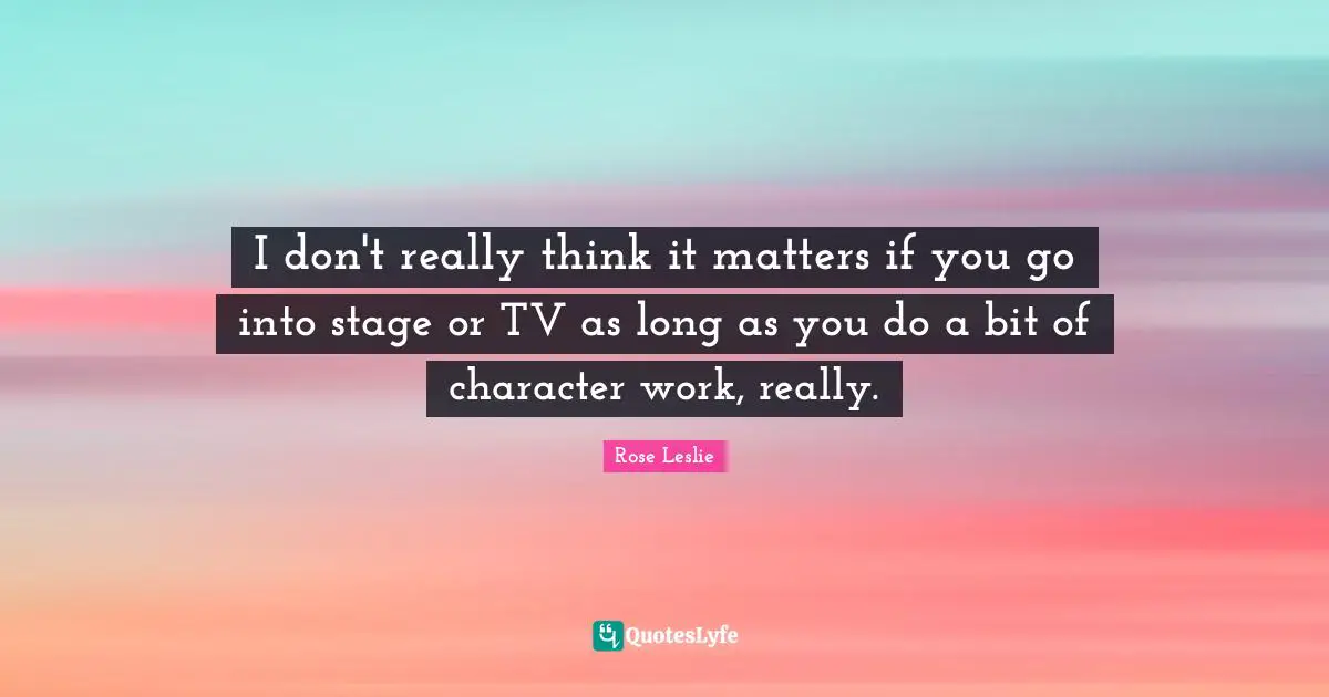 I don't really think it matters if you go into stage or TV as long as you do a bit of character work, really.