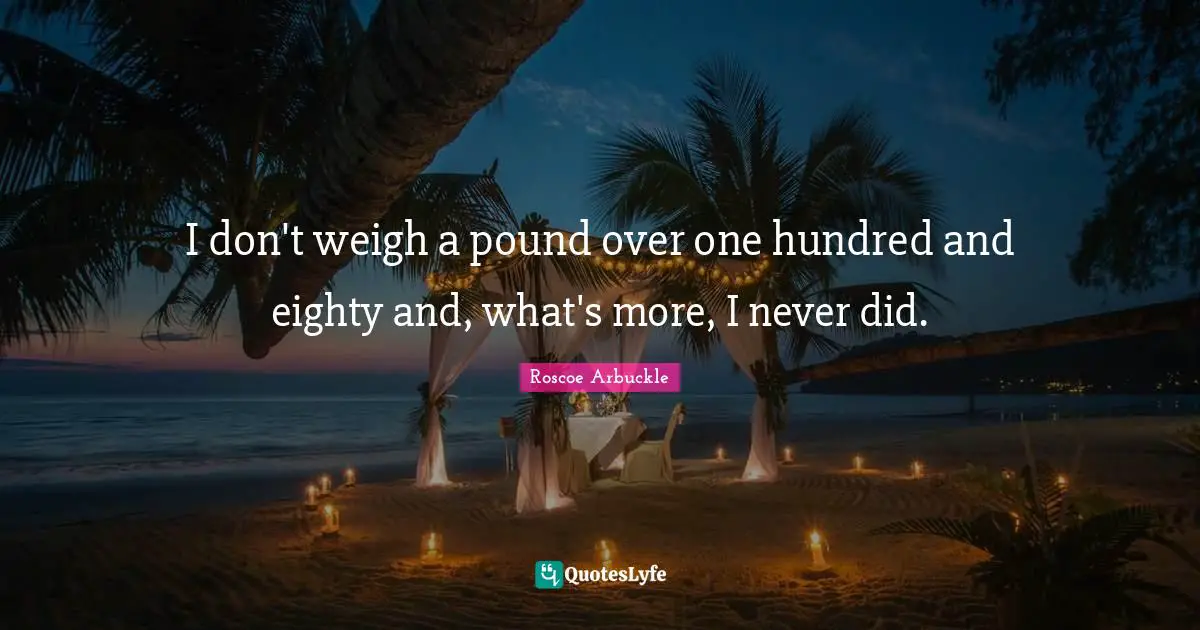 I don't weigh a pound over one hundred and eighty and, what's more, I never did.