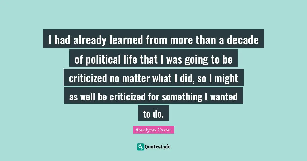 I had already learned from more than a decade of political life that I was going to be criticized no matter what I did, so I might as well be criticized for something I wanted to do.