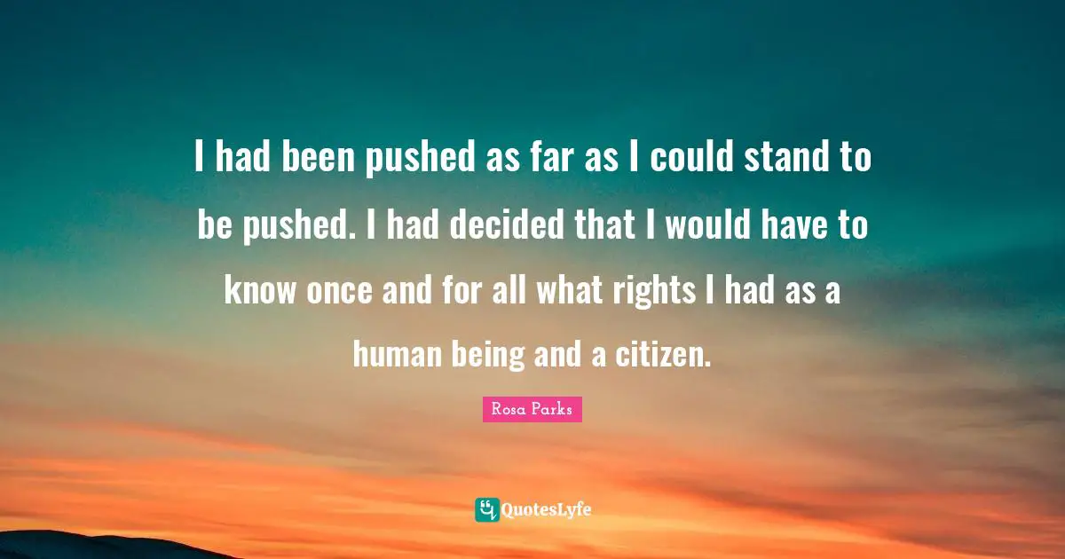 Rosa Parks Quotes: "I had been pushed as far as I could stand to be pushed. I had decided that I would have to know once and for all what rights I had as a human being and a citizen."