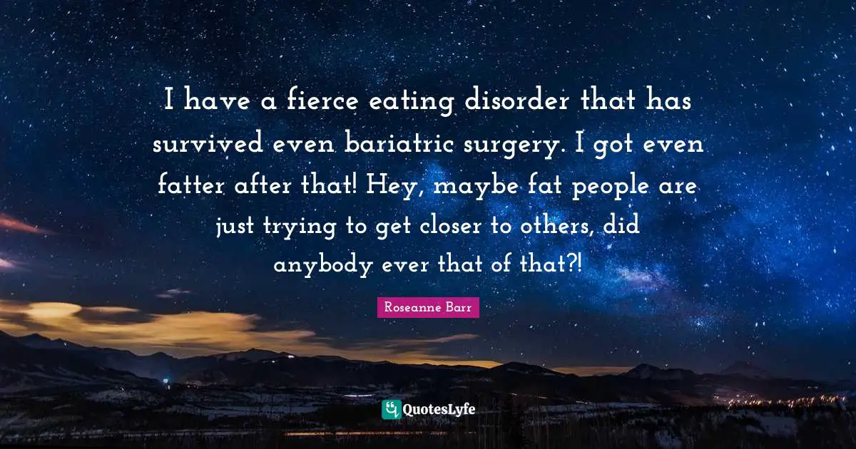 Roseanne Barr Quotes: "I have a fierce eating disorder that has survived even bariatric surgery. I got even fatter after that! Hey, maybe fat people are just trying to get closer to others, did anybody ever that of that?!"