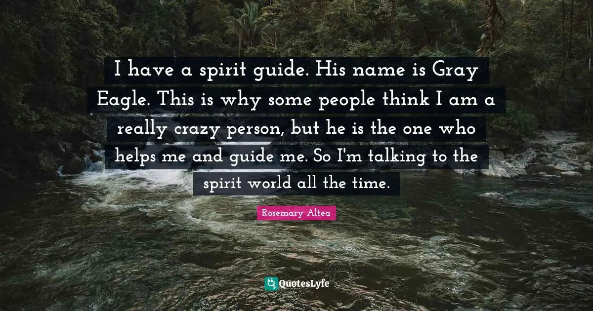 I have a spirit guide. His name is Gray Eagle. This is why some people think I am a really crazy person, but he is the one who helps me and guide me. So I'm talking to the spirit world all the time.