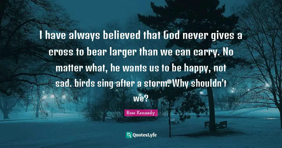 Rose Kennedy Quotes: I have always believed that God never gives a cross to bear larger than we can carry. No matter what, he wants us to be happy, not sad. birds sing after a storm. Why shouldn't we?