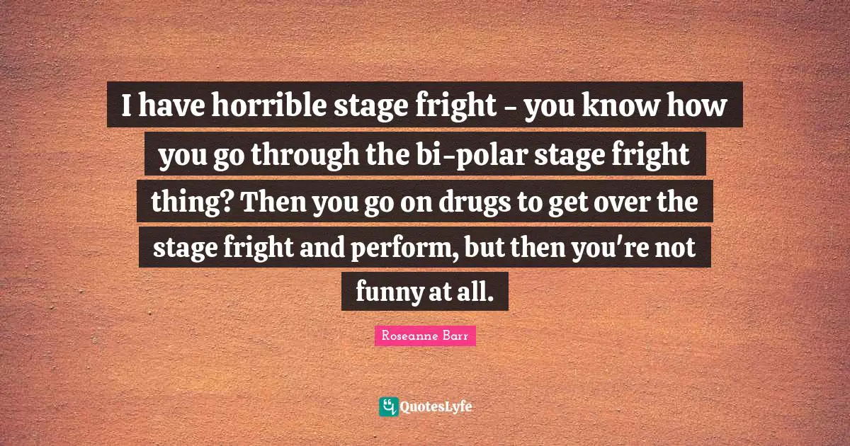 I have horrible stage fright - you know how you go through the bi-polar stage fright thing? Then you go on drugs to get over the stage fright and perform, but then you're not funny at all.