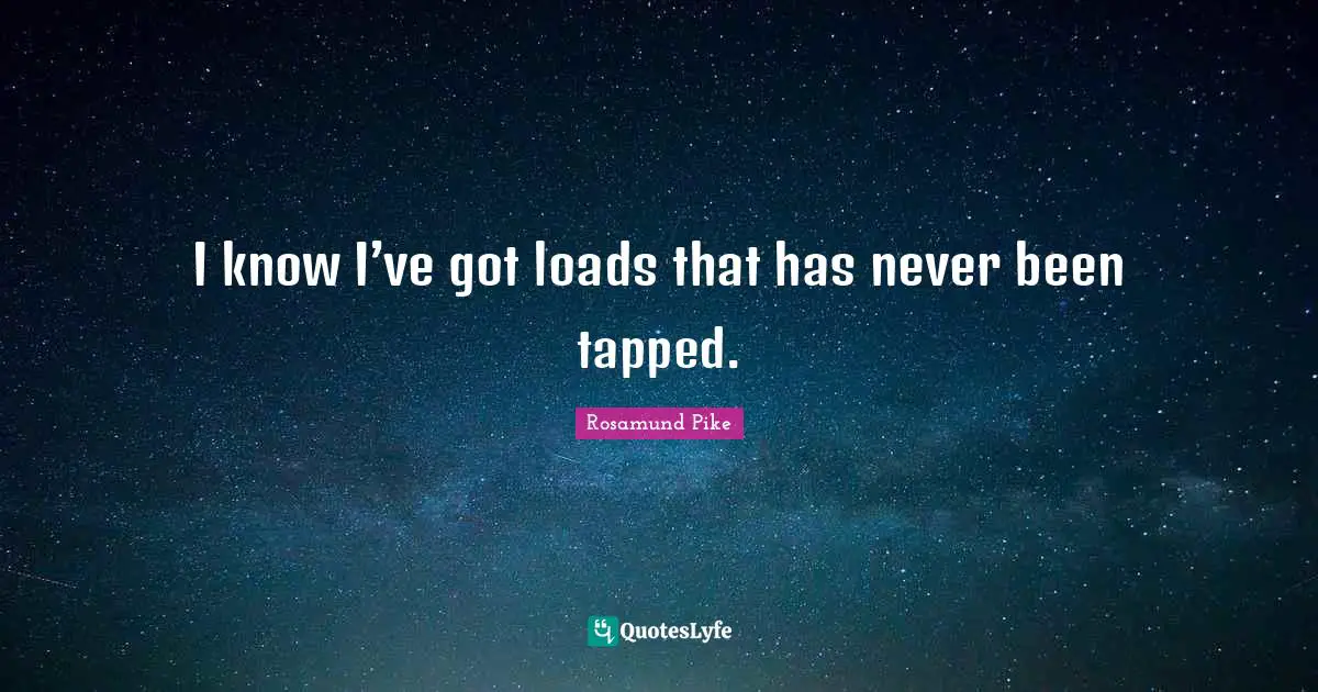 I know I’ve got loads that has never been tapped.