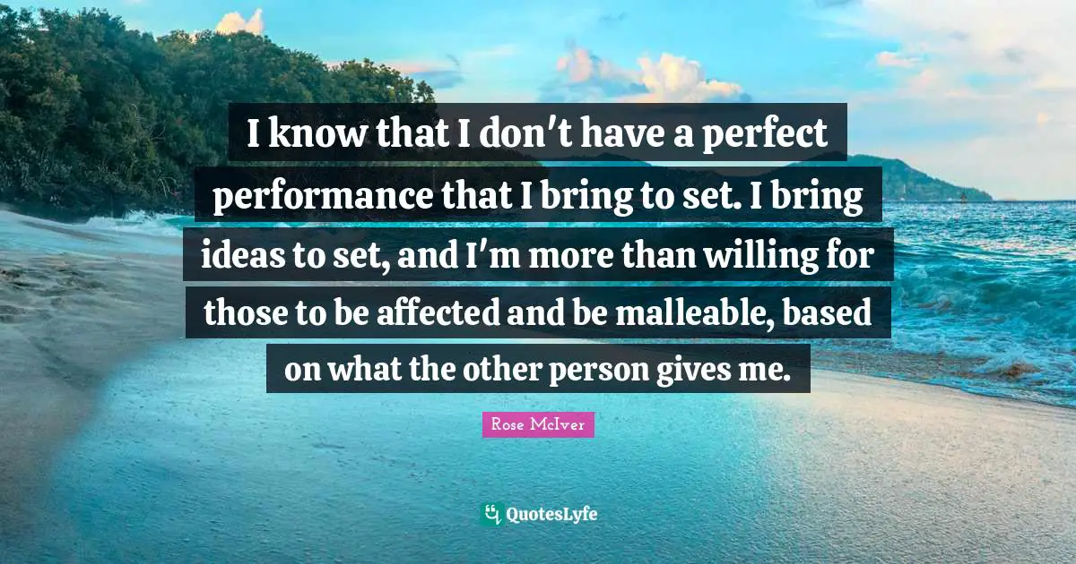 I know that I don't have a perfect performance that I bring to set. I bring ideas to set, and I'm more than willing for those to be affected and be malleable, based on what the other person gives me.