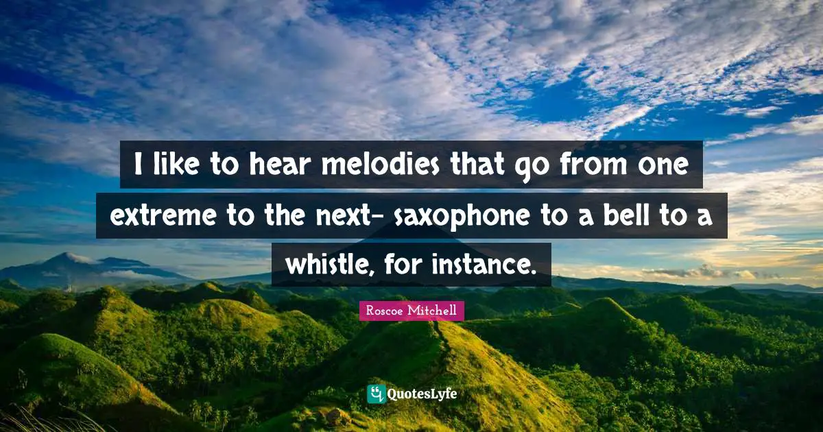 I like to hear melodies that go from one extreme to the next- saxophone to a bell to a whistle, for instance.