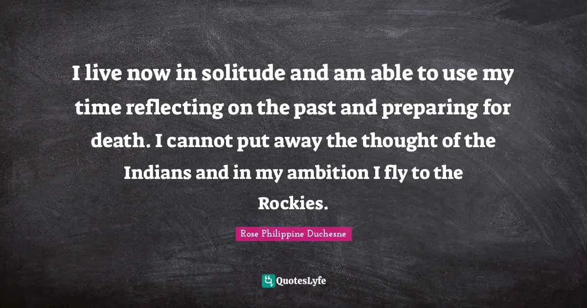 Rose Philippine Duchesne Quotes: "I live now in solitude and am able to use my time reflecting on the past and preparing for death. I cannot put away the thought of the Indians and in my ambition I fly to the Rockies."
