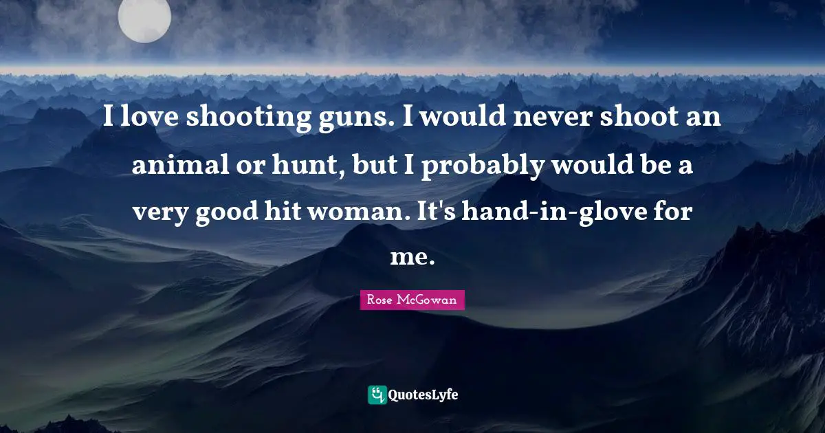 I love shooting guns. I would never shoot an animal or hunt, but I probably would be a very good hit woman. It's hand-in-glove for me.