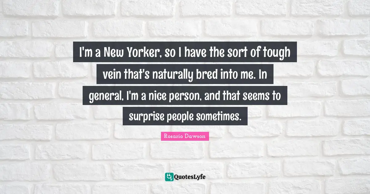 I'm a New Yorker, so I have the sort of tough vein that's naturally bred into me. In general, I'm a nice person, and that seems to surprise people sometimes.