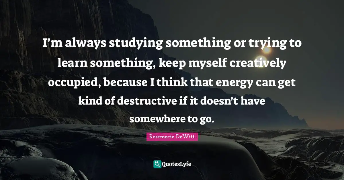 I'm always studying something or trying to learn something, keep myself creatively occupied, because I think that energy can get kind of destructive if it doesn't have somewhere to go.